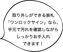 取り外しができる表札 「ワンロックサイン」なら、 手元で汚れを確認しながら しっかりお手入れ できます!