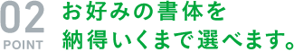 お好みの書体を 納得いくまで選べます。