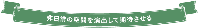 非日常の空間を演出して期待させる