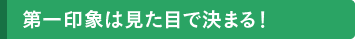 第一印象は見た目で決まる！