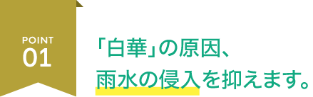 POINT01 「白華」の原因、 雨水の侵入を抑えます。