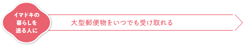 イマドキの暮らしを送る人に 大型郵便物をいつでも受け取れる