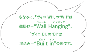 ちなみに、「ヴィコ WH」の“WH”は壁掛け＝“Wall Hanging（ウォール　ハンギング）”、 「ヴィコ BI」の”BI”は埋込み＝“Built in（ビルト　イン）”の略です。