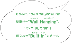 ちなみに、「ヴィコ WH」の“WH”は壁掛け=“Wall Hanging(ウォール ハンギング)”、 「ヴィコ BI」の”BI”は埋込み=“Built in(ビルト イン)”の略です。
