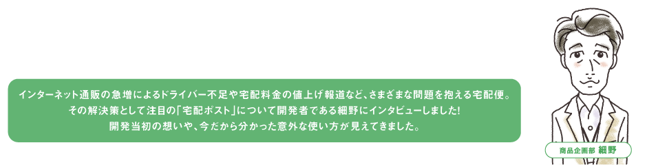 インターネット通販の急増によるドライバー不足や宅配料金の値上げ報道など、さまざまな問題を抱える宅配便。その解決策として注目の「宅配ポスト」について開発者である細野にインタビューしました！開発当初の想いや、今だから分かった意外な使い方が見えてきました。