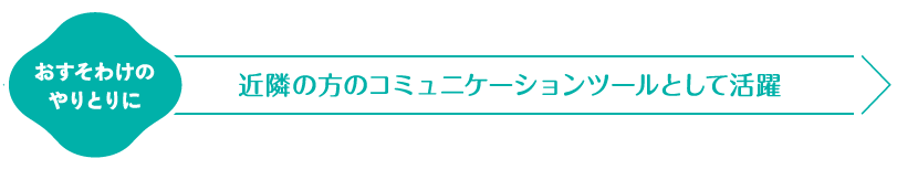 おすそわけのやりとりに　近隣の方のコミュニケーションツールとして活躍