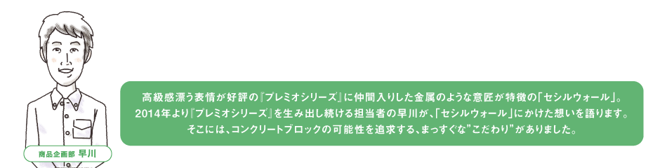 高級感漂う表情が好評の『プレミオシリーズ』に仲間入りした金属のような意匠が特徴の「セシルウォール」。2014年より『プレミオシリーズ』を生み出し続ける担当者の早川が、「セシルウォール」にかけた想いを語ります。そこには、コンクリートブロックの可能性を追求する、まっすぐな”こだわり”がありました。