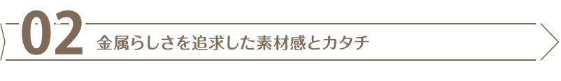金属らしさを追求した素材感とカタチ