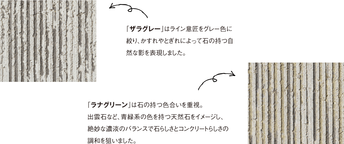 「ザラグレー」はライン意匠をグレー色に絞り、かすれやとぎれによって石の持つ自然な影を表現しました。「ラナグリーン」は石の持つ色合いを重視。出雲石など、青緑系の色を持つ天然石をイメージし、絶妙な濃淡のバランスで石らしさとコンクリートらしさの調和を狙いました。