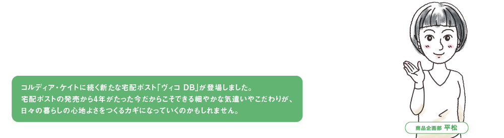 コルディア・ケイトに続く新たな宅配ポスト「ヴィコ DB」が登場しました。
                                              宅配ポストの発売から4年がたった今だからこそできる細やかな気遣いやこだわりが、
                                              日々の暮らしの心地よさをつくるカギになっていくのかもしれません。