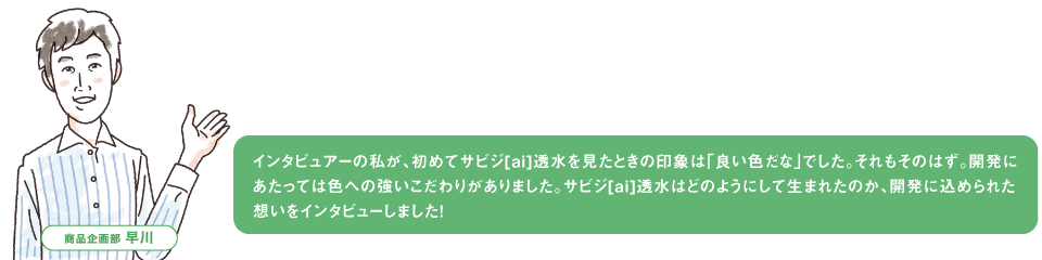 インタビュアーの私が、初めてサビジ[ai]透水を見たときの印象は「良い色だな」でした。
                                              それもそのはず。開発にあたっては色への強いこだわりがありました。
                                              サビジ[ai]透水はどのようにして生まれたのか、開発に込められた想いをインタビューしました！