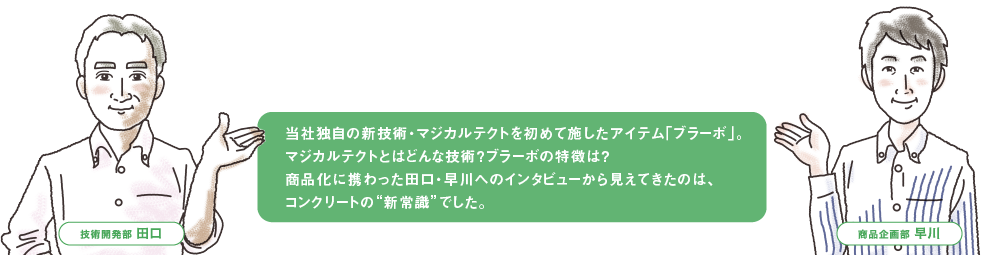 当社独自の新技術・マジカルテクトを初めて施したアイテム「ブラーボ」。
                                            マジカルテクトとはどんな技術？ブラーボの特徴は？ 
                                            商品化に携わった田口・早川へのインタビューから見えてきたのは、
                                            コンクリートの“新常識”でした。