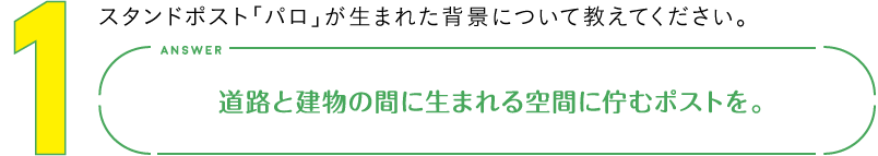 1.スタンドポスト「パロ」が生まれた背景について教えてください。