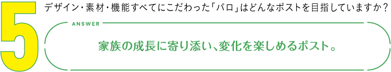 5.デザイン・素材・機能すべてにこだわった「パロ」はどんなポストを目指していますか？