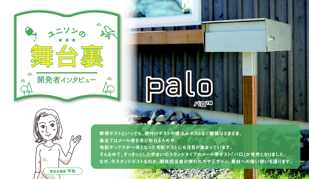 郵便ポストといっても、壁付けポストや埋込みポストなど種類はさまざま。最近ではメール便も受け取れるものや、宅配ボックスが一体となった宅配ポストにも注目が集まっています。
                                            そんな中で、すっきりとした佇まいのスタンドタイプのメール便ポスト「パロ」が発売となりました。なぜ、今スタンドポストなのか、開発担当者が使われ方やデザイン、素材への強い想いを語ります。
