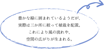 豊かな緑に囲まれているようだが、 実際は三か所に絞って植栽を配置。 これにより風の流れや、 空間の広がりが生まれる。