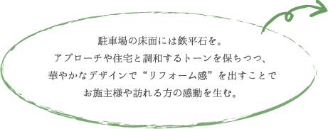 駐車場の床面には鉄平石を。 アプローチや住宅と調和するトーンを保ちつつ、 華やかなデザインで“リフォーム感”を出すことで お施主様や訪れる方の感動を生む。