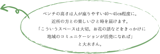 ベンチの高さは人が座りやすい40~45cm程度に。 近所の方との楽しいひと時を届けます。 「こういうスペースは大切。お花の話などをきっかけに 地域のコミュニケーションが活発になれば」 と大木さん。