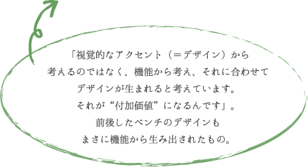 「視覚的なアクセント(=デザイン)から 考えるのではなく、機能から考え、それに合わせて デザインが生まれると考えています。 それが“付加価値”になるんです」。 前後したベンチのデザインも まさに機能から生み出されたもの。