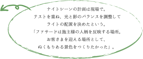 ナイトシーンの計画は現場で。 テストを重ね、光と影のバランスを調整して ライトの配置を決めたという。 「ファサードは施主様の人柄を反映する場所。 お客さまを迎える場所として、 ぬくもりある景色をつくりたかった」。