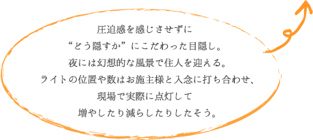 圧迫感を感じさせずに “どう隠すか”にこだわった目隠し。 夜には幻想的な風景で住人を迎える。 ライトの位置や数はお施主様と入念に打ち合わせ、 現場で実際に点灯して 増やしたり減らしたりしたそう。