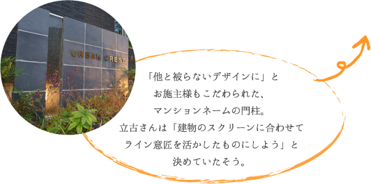 「他と被らないデザインに」と お施主様もこだわられた、 マンションネームの門柱。 立古さんは「建物のスクリーンに合わせて ライン意匠を活かしたものにしよう」と 決めていたそう。