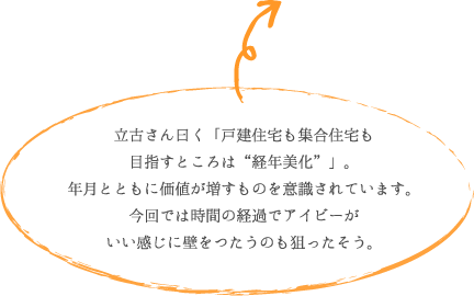 立古さん曰く「戸建住宅も集合住宅も 目指すところは“経年美化”」。 年月とともに価値が増すものを意識されています。 今回では時間の経過でアイビーが いい感じに壁をつたうのも狙ったそう。