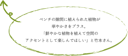 ベンチの隙間に植えられた植物が 華やかさをプラス。 「鮮やかな植物を植えて空間の アクセントとして楽しんでほしい」と竹本さん。