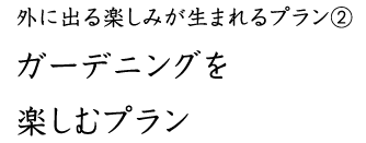 外に出る楽しみが生まれるプラン② ガーデニングを 楽しむプラン