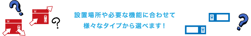設置場所や必要な機能に合わせて 様々なタイプから選べます！