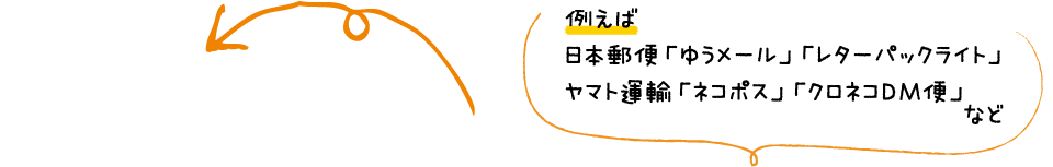 例えば 日本郵便「ゆうメール」「レターパックライト」 ヤマト運輸「ネコポス」「クロネコDM便」 など