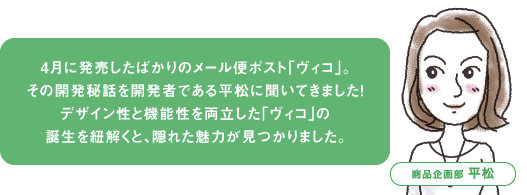 4月に発売したばかりのメール便ポスト「ヴィコ」。 その開発秘話を開発者である平松に聞いてきました！ デザイン性と機能性を両立した「ヴィコ」の 誕生を紐解くと、隠れた魅力が見つかりました。