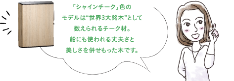 「シャインチーク」色の モデルは“世界3大銘木”として 数えられるチーク材。 船にも使われる丈夫さと 美しさを併せもった木です。
