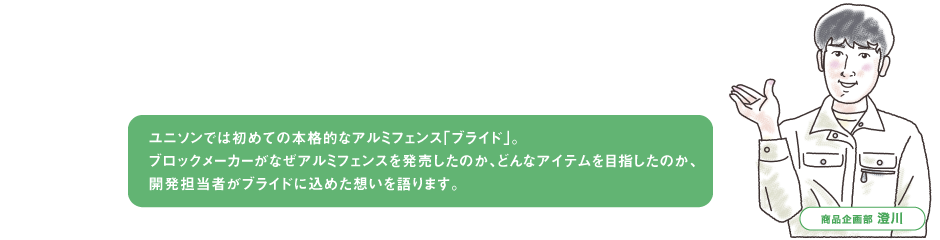 ユニソンでは初めての本格的なアルミフェンスブライド。
                                ブロックメーカーがなぜアルミフェンスを発売したのか、どんなアイテムを目指したのか、
                                開発担当者がブライドに込めた想いを語ります。