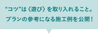 “コツ”は〈遊び〉を取り入れること。 プランの参考に施工例を公開中！