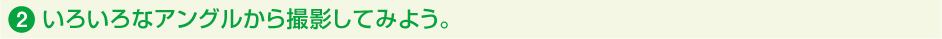 2.いろいろなアングルから撮影してみよう。